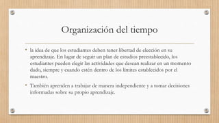 Organización del tiempo
• la idea de que los estudiantes deben tener libertad de elección en su
aprendizaje. En lugar de seguir un plan de estudios preestablecido, los
estudiantes pueden elegir las actividades que desean realizar en un momento
dado, siempre y cuando estén dentro de los límites establecidos por el
maestro.
• También aprenden a trabajar de manera independiente y a tomar decisiones
informadas sobre su propio aprendizaje.
 