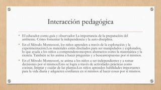 Interacción pedagógica
• El educador como guía y observador La importancia de la preparación del
ambiente. Cómo fomentar la independencia y la auto-disciplina.
• En el Método Montessori, los niños aprenden a través de la exploración y la
experimentación.Los materiales están diseñados para ser manipulados y explorados,
lo que ayuda a los niños a comprenderconceptos abstractos como la matemática y la
ciencia. También se les anima a hacer preguntas y a buscarrespuestas por sí mismos.
• En el Método Montessori, se anima a los niños a ser independientes y a tomar
decisiones por sí mismos.Esto se logra a través de actividades prácticas como
cocinar, limpiar y cuidar de las plantas.Los niños aprenden habilidades importantes
para la vida diaria y adquieren confianza en sí mismos al hacer cosas por sí mismos.
 