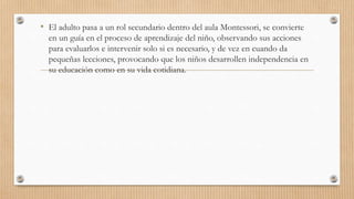 • El adulto pasa a un rol secundario dentro del aula Montessori, se convierte
en un guía en el proceso de aprendizaje del niño, observando sus acciones
para evaluarlos e intervenir solo si es necesario, y de vez en cuando da
pequeñas lecciones, provocando que los niños desarrollen independencia en
su educación como en su vida cotidiana.
 