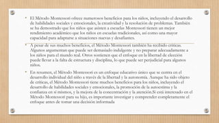 • El Método Montessori ofrece numerosos beneficios para los niños, incluyendo el desarrollo
de habilidades sociales y emocionales, la creatividad y la resolución de problemas. También
se ha demostrado que los niños que asisten a escuelas Montessori tienen un mejor
rendimiento académico que los niños en escuelas tradicionales, así como una mayor
capacidad para adaptarse a situaciones nuevas y desafiantes.
• A pesar de sus muchos beneficios, el Método Montessori también ha recibido criticas.
Algunos argumentan que puede ser demasiado indulgente y no preparar adecuadamente a
los niños para el mundo real. Otros sostienen que el enfoque en la libertad de elección
puede llevar a la falta de estructura y disciplina, lo que puede ser perjudicial para algunos
niños.
• En resumen, el Método Montessori es un enfoque educativo único que se centra en el
desarrollo individual del niño a través de la libertad y la autonomía. Aunque ha sido objeto
de críticas, el Método Montessori tiene muchos beneficios para los niños, incluyendo el
desarrollo de habilidades sociales y emocionales, la promoción de la autoestima y la
confianza en sí mismos, y la mejora de la concentración y la atención.Si está interesado en el
Método Montessori para su hijo, es importante investigar y comprender completamente el
enfoque antes de tomar una decisión informada
 