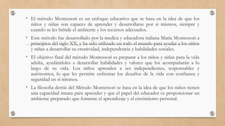 • El método Montessori es un enfoque educativo que se basa en la idea de que los
niños y niñas son capaces de aprender y desarrollarse por si mismos, siempre y
cuando se les brinde el ambiente y los recursos adecuados.
• Este método fue desarrollado por la medica y educadora italiana María Montessori a
principios del siglo XX, y ha sido utilizado en todo el mundo para ayudar a los niños
y niñas a desarrollar su creatividad, independencia y habilidades sociales.
• El objetivo final del método Montessori es preparar a los niños y niñas para la vida
adulta, ayudándoles a desarrollar habilidades y valores que los acompañarán a lo
largo de su vida. Los niños aprenden a ser independientes, responsables y
autónomos, lo que les permite enfrentar los desafíos de la vida con confianza y
seguridad en sí mismos.
• La filosofia detrás del Método Montessori se basa en la idea de que los niños tienen
una capacidad innata para aprender y que el papel del educador es proporcionar un
ambiente preparado que fomente el aprendizaje y el crecimiento personal.
 