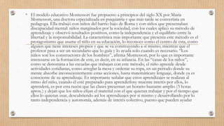 • El modelo educativo Montessori fue propuesto a principios del siglo XX por María
Montessori, una doctora especializada en psiquiatría y que más tarde se convertiría en
pedagoga. Ella trabajó con niños del barrio bajo de Roma y con niños que presentaban
discapacidad mental: niños marginados por la sociedad, con los cuales aplicó su método de
aprendizaje y observó resultados positivos, como la independencia y el equilibrio entre la
libertad y la responsabilidad. La característica más importante que presenta este método es el
protagonismo que asume el niño en su educación, lo reconoce como el centro de esta, como
alguien que tiene intereses propios y que se va construyendo a sí mismo; mientras que el
profesor pasa a ser un secundario que lo guía y lo ayuda solo cuando es necesario. “Los
niños son los constructores de los hombres”, afirma Montessori, por lo que es importante
interesarse en la formación de este, es decir, en su infancia. En las “casas de los niños”,
como se denomina a las escuelas que trabajan con este método, el niño aprende desde
actividades cotidianas, como arreglar la mesa y ordenar su ropa, en un periodo donde su
mente absorbe inconscientemente estas acciones, hasta matemáticasy lenguaje, donde ya es
consciente de su aprendizaje. Es importante señalar que estos aprendizajes se realizan al
ritmo del niño, cuando él esté preparado para aprenderlosy muestre interés por ellos, lo
aprenderá, es por esta razón que las clases presentan un horario bastante amplio (3 horas
aprox.) y dejan que los niños elijan el material con el que quieran trabajar y por el tiempo que
ellos lo quieran usar, descubriendo así los aprendizajes por sí mismo y desarrollando por lo
tanto independencia y autonomía, además de interés colectivo, puesto que pueden ayudar
 