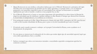 • María Montessori era una médica y educadora italiana que creó el Método Montessori a principios del siglo
XX.Ella creia en la importancia de permitir que los niños aprendan a su propio ritmo y en un ambiente
preparado, con materiales especificos para sus necesidades.Este enfoque revolucionario se extendió
rápidamente por todo el mundo y todavía es muy popular hoy en día.
• En el Método Montessori, el juego es una parte importante del aprendizaje.Los niños tienen la libertad de
elegir las actividades que les interesan y pueden trabajar en ellas durante el tiempo que deseen.Esto fomenta
la creatividad, la independencia y la confianza en sí mismos.
• Esta pedagogía creada por la Dra. María Montessori a finales del siglo XIX y principios del XX, para llevarse
a cabo en las escuelas suburbiales de Roma, poco a poco se ha ido extendiendo por todo el mundo.
• El método nació cuando comenzó a trabajar en la propia Universidad de Roma, como ayudante en el
departamento de psiquiatría.
• En esta época se interesó por la educación de los niños que tenían algún tipo de necesidad especial, logró que
estos niños aprendieran a leer y a escribir.
• Incluso consiguió que niños con trastornos mentales o necesidades especiales consiguieran aprobar los
exámenes escolares.
 