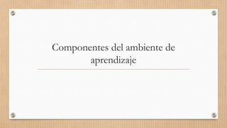 Componentes del ambiente de
aprendizaje
 