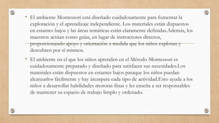 • El ambiente Montessori está diseñado cuidadosamente para fomentar la
exploración y el aprendizaje independiente. Los materiales están dispuestos
en estantes bajos y las áreas temáticas están claramente definidas.Además, los
maestros actúan como guías, en lugar de instructores directos,
proporcionando apoyo y orientación a medida que los niños exploran y
descubren por sí mismos.
• El ambiente en el que los niños aprenden en el Método Montessori es
cuidadosamente preparado y diseñado para satisfacer sus necesidades.Los
materiales están dispuestos en estantes bajos paraque los niños puedan
alcanzarlos fácilmente y hay áreaspara cada tipo de actividad.Esto ayuda a los
niños a desarrollar habilidades motoras finas y les enseña a ser responsables
de mantener su espacio de trabajo limplo y ordenado.
 