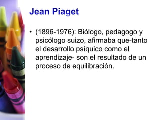 • (1896-1976): Biólogo, pedagogo y
  psicólogo suizo, afirmaba que-tanto
  el desarrollo psíquico como el
  aprendizaje- son el resultado de un
  proceso de equilibración.
 
