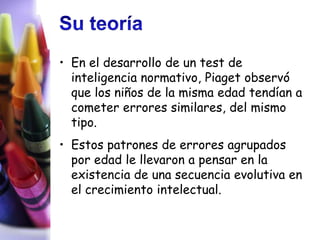 • En el desarrollo de un test de
  inteligencia normativo, Piaget observó
  que los niños de la misma edad tendían a
  cometer errores similares, del mismo
  tipo.
• Estos patrones de errores agrupados
  por edad le llevaron a pensar en la
  existencia de una secuencia evolutiva en
  el crecimiento intelectual.
 