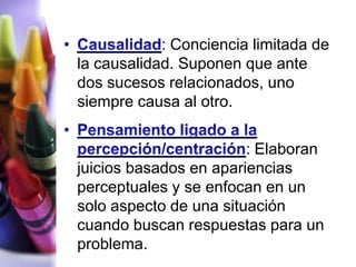 : Conciencia limitada de
la causalidad. Suponen que ante
dos sucesos relacionados, uno
siempre causa al otro.

                        : Elaboran
juicios basados en apariencias
perceptuales y se enfocan en un
solo aspecto de una situación
cuando buscan respuestas para un
problema.
 