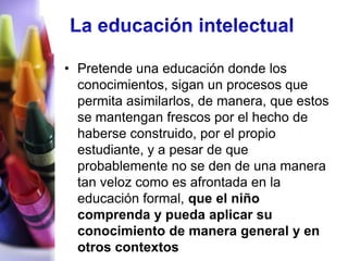 • Pretende una educación donde los
  conocimientos, sigan un procesos que
  permita asimilarlos, de manera, que estos
  se mantengan frescos por el hecho de
  haberse construido, por el propio
  estudiante, y a pesar de que
  probablemente no se den de una manera
  tan veloz como es afrontada en la
  educación formal, que el niño
  comprenda y pueda aplicar su
  conocimiento de manera general y en
  otros contextos
 