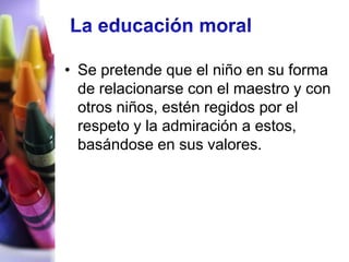 • Se pretende que el niño en su forma
  de relacionarse con el maestro y con
  otros niños, estén regidos por el
  respeto y la admiración a estos,
  basándose en sus valores.
 