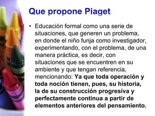 • Educación formal como una serie de
  situaciones, que generen un problema,
  en donde el niño funja como investigador,
  experimentando, con el problema, de una
  manera práctica, es decir, con
  situaciones que se encuentren en su
  ambiente y que tengan referencia,
  mencionando: Ya que toda operación y
  toda noción tienen, pues, su historia,
  la de su construcción progresiva y
  perfectamente continua a partir de
  elementos anteriores del pensamiento.
 
