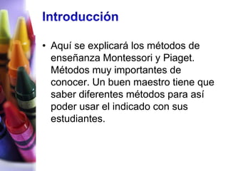 • Aquí se explicará los métodos de
  enseñanza Montessori y Piaget.
  Métodos muy importantes de
  conocer. Un buen maestro tiene que
  saber diferentes métodos para así
  poder usar el indicado con sus
  estudiantes.
 