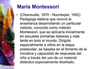 • (Chiaravalle, 1870 - Noordwjek, 1952)
  Pedagoga italiana que renovó la
  enseñanza desarrollando un particular
  método, conocido como método
  Montessori, que se aplicaría inicialmente
  en escuelas primarias italianas y más
  tarde en todo el mundo. Dirigido
  especialmente a niños en la etapa
  preescolar, se basaba en el fomento de la
  iniciativa y capacidad de respuesta del
  niño a través del uso de un material
  didáctico especialmente diseñado.
 