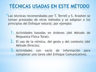 TÉCNICAS USADAS EN ESTE MÉTODO
*Las técnicas recomendadas por T. Terrell y S. Krashen se
 toman prestadas de otros métodos y se adaptan a los
 principios del Enfoque natural; por ejemplo:

  1.   Actividades basadas en órdenes (del Método de
       Respuesta Física Total).
  2.   El uso de la mímica, del gesto y del contexto (del
       Método Directo).
  3.   Actividades con vacío de información para
       completar una tarea (del Enfoque Comunicativo).
 