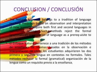 CONCLUSION / CONCLUSIÓN
• The Natural Approach belongs to a tradition of language
teaching meth­ods based on observation and interpretation
of how learners acquire both first and second languages in
non­formal settings. Such methods reject the formal
(grammatical) organization of language as a prereq­uisite to
teaching.
• El Enfoque Natural pertenece a una tradición de los métodos
de enseñanza de idiomas basados en la observación e​​
interpretación de cómo los estudiantes adquirieren las dos
primera y segunda lengua en contextos no formales. Tales
métodos rechazar la formal (gramatical) organización de la
lengua como un requisito previo a la enseñanza.
 
