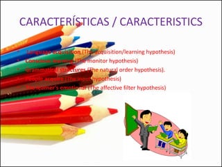 CARACTERÍSTICAS / CARACTERISTICS
• Language acquisition (The acquisition/learning hypothesis)
• Conscious learning (The monitor hypothesis)
• Grammatical structures (The natural order hypothesis).
• People acquire (The input hypothesis)
• The learner's emotional (The affective filter hypothesis)
 