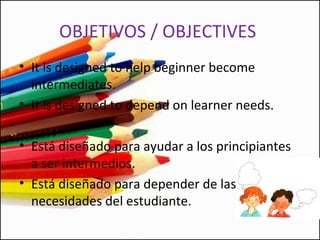 OBJETIVOS / OBJECTIVES
• It is designed to help beginner become
intermediates.
• It is designed to depend on learner needs.
• Está diseñado para ayudar a los principiantes
a ser intermedios.
• Está diseñado para depender de las
necesidades del estudiante.
 