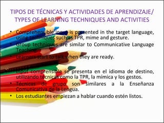 TIPOS DE TÉCNICAS Y ACTIVIDADES DE APRENDIZAJE/
TYPES OF LEARNING TECHNIQUES AND ACTIVITIES
• Comprehensible input is presented in the target language,
using techniques such as TPR, mime and gesture.
• Group techniques are similar to Communicative Language
Teaching.
• Learners start to talk when they are ready.
• Input comprensible se presenta en el idioma de destino,
utilizando técnicas como la TPR, la mímica y los gestos.
• Técnicas de grupo son similares a la Enseñanza
Comunicativa de la Lengua.
• Los estudiantes empiezan a hablar cuando estén listos.
 