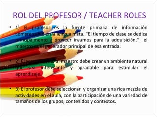 • 1) El profesor es la fuente primaria de información
comprensible en la lengua meta. "El tiempo de clase se dedica
principalmente a proveer insumos para la adquisición," el
maestro es el generador principal de esa entrada.
• 2) El acercamiento al maestro debe crear un ambiente natural
que sea interesante y agradable para estimular el
aprendizaje.
• 3) El profesor debe seleccionar y organizar una rica mezcla de
actividades en el aula, con la participación de una variedad de
tamaños de los grupos, contenidos y contextos.
ROL DEL PROFESOR / TEACHER ROLES
 