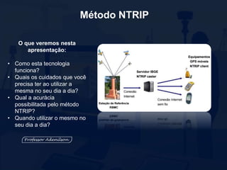 Método NTRIP
O que veremos nesta
apresentação:
• Como esta tecnologia
funciona?
• Quais os cuidados que você
precisa ter ao utilizar a
mesma no seu dia a dia?
• Qual a acurácia
possibilitada pelo método
NTRIP?
• Quando utilizar o mesmo no
seu dia a dia?
 