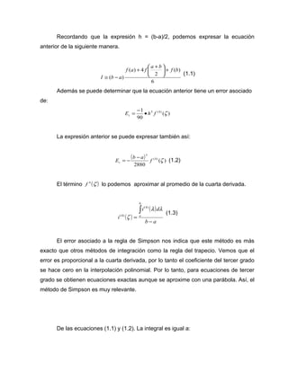 Recordando que la expresión h = (b-a)/2, podemos expresar la ecuación 
anterior de la siguiente manera. 
ö çè 
6 
( ) 
2 
( ) 4 
( ) 
f a f a b f b 
I b a 
+ ÷ø 
+ æ + 
@ - (1.1) 
Además se puede determinar que la ecuación anterior tiene un error asociado 
de: 
E 1 h5 f (4) z t = - · 
( ) 
90 
La expresión anterior se puede expresar también así: 
( ) 5 
(4) 
( ) 
2880 
E b a f z t 
= - - (1.2) 
El término f 4 (z ) lo podemos aproximar al promedio de la cuarta derivada. 
( ) 
( ) 
b a 
i d 
i 
b 
a 
- 
= 
ò l l 
z 
(4) 
(4) (1.3) 
El error asociado a la regla de Simpson nos indica que este método es más 
exacto que otros métodos de integración como la regla del trapecio. Vemos que el 
error es proporcional a la cuarta derivada, por lo tanto el coeficiente del tercer grado 
se hace cero en la interpolación polinomial. Por lo tanto, para ecuaciones de tercer 
grado se obtienen ecuaciones exactas aunque se aproxime con una parábola. Así, el 
método de Simpson es muy relevante. 
De las ecuaciones (1.1) y (1.2). La integral es igual a: 
 