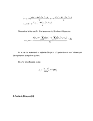 ( ) ( ) 
( ) 
( ) 4 ( ) 
0 1 2 2 3 4 
n n n f x f x f x 
( ) 4 ( ) 
6 
... ( ) 
( ) 4 ( ) 
6 
( ) 
6 
( ) 
2 1 
b a 
f x f x f x 
b a 
f x f x f x 
I b a 
+ + 
+ + - 
+ + 
+ - 
+ + 
@ - 
- - 
Sacando a factor común (b-a) y agrupando términos obtenemos. 
( ) ( ) [ ] ( ) 
0 å å- 
f x + 4 f fx + 2 
f x + 
f x 
n 
I b a 
n 
j 
j n 
n 
i 
i 
3 
( ) 
2 
2,4,6... 
1 
1,3,5... 
= 
- 
= 
@ - 
(1.5) 
La ecuación anterior es la regla de Simpson 1/3 generalizada a un número par 
de segmentos e impar de puntos. 
El error en este caso es de: 
( ) 5 
(4) 
= - - (1.6) 
4 
E b a a 
180 
f 
n 
3. Regla de Simpson 3/8 
 