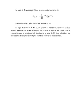 La regla de Simpson de 3/8 tiene un error por truncamiento de: 
Por lo tanto es algo más exacta que la regla de 1/3. 
La regla de Simpson de 1/3 es, en general, el método de preferencia ya que 
alcanza exactitud de tercer orden con tres puntos en vez de los cuatro puntos 
necesarios para la versión de 3/8. No obstante la regla de 3/8 tiene utilidad en las 
aplicaciones de segmentos múltiples cuando el número de fajas es impar. 
 