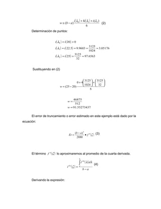 ( ) ( ) 
( ) 0 4 1 ( 2 ) w @ b - a i l + i l + i l (2) 
6 
Determinación de puntos: 
( ) ( ) 
( ) ( ) 
( ) ( ) 97.6563 
i i 
= = 
22.5 9.9603 3125 
l 
i i 
= = = » 
25 3125 
32 
3.05176 
1024 
20 0 
0 
l 
1 
i i 
2 
= = » 
l 
Sustituyendo en (2) 
0 4 3125 
ö çè 
6 
3125 
ö 32 
çè 
1024 
(25 20) 
÷ø 
æ + ÷ø 
+ æ 
w = - 
46875 
512 
= 
w 
El error de truncamiento o error estimado en este ejemplo está dado por la 
ecuación: 
Et = (b - a) · f (3) 
4 (z ) 
5 
2880 
El término f 4 (z ) lo aproximaremos al promedio de la cuarta derivada. 
( ) 
( ) 
b a 
i d 
i 
b 
a 
- 
= 
ò l l 
z 
(4) 
(4) (4) 
Derivando la expresión: 
91.55273437 
= 
w 
 