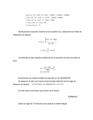 5 4 3 2 
i l l l l l 
x 
= - + - + - 
( ) / 32 25 / 8 125 2500 25000 100000 
4 3 2 
l l l l l 
= - + - + 
' ( ) 5 / 32 25 / 2 375 5000 25000 
3 2 1 
l l l l 
= - + - 
' ' ( ) 5 / 8 75 / 2 750 5000 
l l l 
= - + 
' ' ' ( ) 15 / 8 75 750 
l l 
( ) 15 / 4 75 
(4) 
2 
= - 
i 
i 
i 
i 
Sustituyendo la ecuación anterior en la ecuación (4) y colocando los límites de 
integración se obtiene: 
( ) 
15 / 4 75 
25 20 
25 
(4) 20 
- 
- 
= 
ò l l 
z 
d 
i 
i (4) z = 75 » 
( ) 9.375 
8 
Ya obtenido el valor anterior sustituimos en la ecuación (3) para encontrar el 
error. 
(25 20)5 
= - · 
Et 
10.1725 
75 
8 
2880 
= 
Et 
Si derivamos de manera analítica la solución es: 81.3802083333. 
Si restamos el valor real menos el aproximado obtenido con la regla de 
SImpson se obtiene: 91.55273437 -81.3802083333 =10.1725 . 
En este caso se concluye que el error es el mismo. 
Problema 2 
Utilice la regla de 1/3 Simpson para evaluar la doble integral. 
 