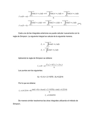 + + + 
ò ò ò 
sin( ) 4 sin( ) sin( ) 
6 
( ) 
3 exp(x/5) 
ln(x), 
3 exp(x/5) 
ln(x), 
3 exp(x/5) 
ln(x), 
+ + + + + 
@ - 
xi y dy xi y dy xi y dy 
I b a 
+ + + 
ò ò ò 
sin(1 ) 4 sin(2 ) sin(3 ) 
6 
(3 1) 
3 exp(3/5) 
ln(3), 
3 exp(2/5) 
ln(2), 
3 exp(1/5) 
ln(1), 
+ + + + + 
@ - 
y dy y dy y dy 
I 
(***) 
Cada una de las integrales anteriores se puede calcular nuevamente con la 
regla de Simpson. La siguiente integral se calcula de la siguiente manera. 
ò 
+ 
I = + 
y dy 
4.2214 
ò 
sin(1 ) 
I = + 
y dy 
0, 
1 
3 exp(1/5) 
ln(1), 
1 
sin(1 ) 
Aplicando la regla de Simpson se obtiene: 
( ) ( ) 
4 ( ) 
( ) 0 1 2 
6 
1 
f x f x f x 
I b a 
+ + 
@ - 
Los puntos son los siguientes: 
X0 = 0; X1= 2.11070 ; X2=4.2214 
Por lo que se obtiene: 
I @ - + + sen + + + 
(4.2214 0) sin(1 0) 4 (1 2.11070) sin(1 4.2214) 1 
6 
0.064581 1 I @ 
De manera similar resolvemos las otras integrales utilizando el método de 
Simpson. 
 