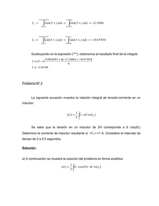 4.4918 
2 = ò + = ò + =- 
sin(2 ) sin(2 ) 2.1086 
0.6931 
3 exp(2/5) 
ln(2), 
+ 
I y dy y dy 
4.8211 
3 = ò + = ò + =- 
sin(3 ) sin(3 ) 0.67454 
1.0986 
3 exp(3/5) 
ln(3) 
+ 
I y dy y dy 
Sustituyendo en la expresión (***), obtenemos el resultado final de la integral. 
@ - + - +- 
I 
(3 1) 0.064581 4( 2.1086) 0.67454 
@ - 
3.0148 
6 
I 
Problema Nº 3 
La siguiente ecuación muestra la relación integral de tensión-corriente en un 
inductor: 
( ) 1 ' ( ) 0 
= ò × + 
0 
v dt i t 
L 
i t 
t 
t 
Se sabe que la tensión en un inductor de 2H corresponde a 6 cos(5t.) 
Determine la corriente de inductor resultante si ( ) 0 i t =1 A. Considere el intervalo de 
tiempo de 0 a 0.5 segundos. 
Solución: 
a) A continuación se muestra la solución del problema en forma analítica: 
t 
( ) 1 0 
= ò × × + 
i t t dt i t 
t 
0 
6 cos(5 ) ´ ( ) 
2 
 