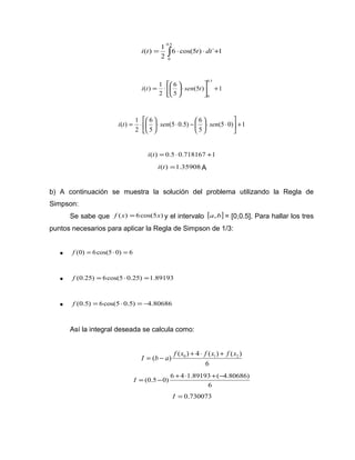 0.5 
i(t) 1 t dt 
= ò × × + 
0 
6 cos(5 ) ´ 1 
2 
+ úû 
i t = × æ sen t 
(5 ) 1 
6 
ö 5 
çè 
( ) 1 
2 
0.5 
0 
ù 
é 
êë 
× ÷ø 
é 
( ) 1 + úû 
(5 0) 1 
(5 0.5) 6 
i t = × æ sen sen 
ö 5 
çè 
6 
ö 5 
çè 
2 
ù 
êë 
× × ÷ø 
æ - × × ÷ø 
i(t) = 0.5×0.718167 +1 
i(t) =1.35908 A 
b) A continuación se muestra la solución del problema utilizando la Regla de 
Simpson: 
Se sabe que f (x) =6cos(5x) y el intervalo [a,b] = [0,0.5]. Para hallar los tres 
puntos necesarios para aplicar la Regla de Simpson de 1/3: 
· f (0) = 6cos(5×0) = 6 
· f (0.25) = 6cos(5 ×0.25) =1.89193 
· f (0.5) =6cos(5 ×0.5) = -4.80686 
Así la integral deseada se calcula como: 
( ) ( 0 ) 4 ( 1) ( 2 ) I = b - a f x + × f x + f x 
6 
+ × + - 
(0.5 0) 6 4 1.89193 ( 4.80686) 
6 
I = - 
I = 0.730073 
 