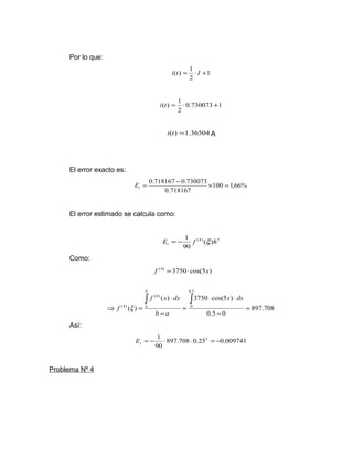 Por lo que: 
1 
i(t) = 1 × I + 
2 
i(t) = 1 × + 
0.730073 1 
2 
i(t) =1.36504 A 
El error exacto es: 
= 0.718167 -0.730073 ´ = t E 
100 1,66% 
0.718167 
El error estimado se calcula como: 
E 1 f h t = - x 
(4) ( ) 5 
90 
Como: 
897.708 
× × 
f x dx 
( ) 3750 cos(5 ) 
0.5 0 
( ) 
0.5 
0 
(4) 
(4) = 
- 
= 
- 
× 
Þ = 
ò ò x dx 
b a 
f 
b 
x a 
Así: 
= - 1 × × 5 = - t E 
897.708 0.25 0.009741 
90 
Problema Nº 4 
f (4) =3750×cos(5x) 
 