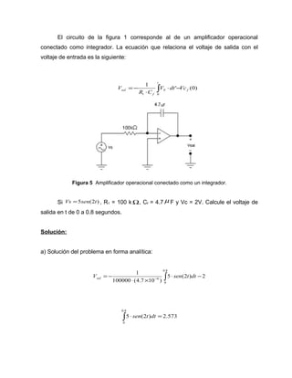 El circuito de la figura 1 corresponde al de un amplificador operacional 
conectado como integrador. La ecuación que relaciona el voltaje de salida con el 
voltaje de entrada es la siguiente: 
1 ' (0) 
ò × - 
sal V dt Vc 
× 
=- 
t 
S f 
f 
R C 
V 
1 0 
Figura 5 Amplificador operacional conectado como un integrador. 
Si Vs =5sen(2t) , R1 = 100 kW, Cf = 4.7m F y Vc = 2V. Calcule el voltaje de 
salida en t de 0 a 0.8 segundos. 
Solución: 
a) Solución del problema en forma analítica: 
1 0.8 
= - - ò V sen t dt sal 
6 × - 
5 (2 ) 2 
100000 (4.7 10 ) 
0 
× ´ 
0.8 
ò × sen t dt = 
5 (2 ) 2.573 
0 
 