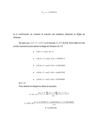=-7.47447 sal V V 
b) A continuación se muestra la solución del problema utilizando la Regla de 
Simpson: 
Se sabe que f (x) =5× sen(2x) y el intervalo [a,b] = [0,0.8]. Para hallar los tres 
puntos necesarios para aplicar la Regla de Simpson de 1/3: 
· f (0) = 5× sen(2 ×0) = 0 
· f (0.2) =5× sen(2 ×0.2) =1,94709171 
· f (0.4) =5 × sen(2 ×0.4) =3,58678045 
· f (0.6) =5× sen(2 ×0.6) = 4,66019543 
· f (0.8) = 5× sen(2 ×0.8) = 4,99786802 
Si n = 4 
Para obtener la integral se utiliza la ecuación: 
( ) 0 + ×å + å + 
f x f x f x f x 
( ) 4 ( ) 2 ( ) ( ) 
I b a i j n 
n 
3 
= - 
I = - + × + + × 
(0.8 0) 0 4 (1.94709171 4.66019543) 2 (3.58678045) 
× 
3 4 
I = 2,57337183 
 