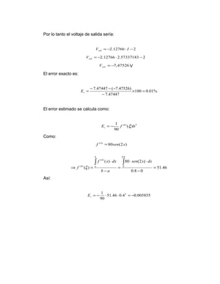 Por lo tanto el voltaje de salida sería: 
V =-2.12766 × I -2 sal 
=-2.12766 ×2.57337183 -2 sal V 
=-7,47526 sal V V 
El error exacto es: 
= - - - t E 
7.47447 ( 7.47526) ´ = 
100 0.01% 
7.47447 
- 
El error estimado se calcula como: 
E 1 f h t = - x 
(4) ( ) 5 
90 
Como: 
51.46 
× × 
f (4) =80sen(2x) 
f x dx 
( ) 80 (2 ) 
0.8 0 
( ) 
0.8 
0 
(4) 
(4) = 
- 
= 
- 
× 
Þ = 
ò ò sen x dx 
b a 
f 
b 
x a 
Así: 
= - 1 × × 5 = - t E 
51.46 0.4 0.005855 
90 
 