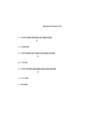 Aplicando Simpson 3/8 
I1 = (0,6)*4,593+3(6,050)+3(7,389)+9,025 
8 
I1 = 4,045125 
I2 = (0,6)*9,025+3(11,023)+3(13,464)+16,445 
8 
I2 = 7,4198 
I3 = (0,6)*16,445+3(20,086)+3(24,533)+29,964 
8 
I3 = 13,1449 
I = 24,6099 
 