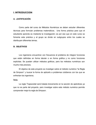 I. INTRODUCCION 
A. JUSTIFICACIÓN 
Como parte del curso de Métodos Numéricos se deben estudiar diferentes 
técnicas para formular problemas matemáticos. Una forma práctica para que el 
estudiante aprenda es mediante la investigación; es por eso que en este curso se 
fomenta esta práctica y el grupo se divide en subgrupos entre los cuales se 
distribuyen diferentes temas. 
B. OBJETIVOS 
Los ingenieros encuentran con frecuencia el problema de integrar funciones 
que están definidas en forma tabular o en forma gráfica y no como funciones 
explícitas. Se pueden utilizar métodos gráficos, pero los métodos numéricos son 
mucho más precisos. 
El objetivo de este proyecto es investigar sobre el método numérico “la Regla 
de Simpson” y buscar la forma de aplicarlo a problemas cotidianos con los que se 
enfrentan los ingenieros. 
Nota: 
La regla Trapezoidal será tratada brevemente en la sección de apéndices ya 
que no es parte del proyecto, pero investigar sobre este método numérico permite 
comprender mejor la regla de Simpson. 
 