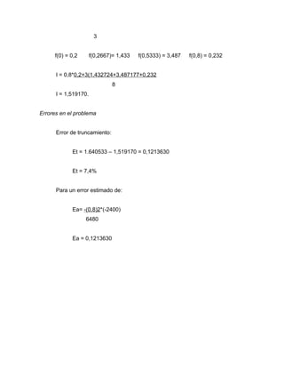 3 
f(0) = 0,2 f(0,2667)= 1,433 f(0,5333) = 3,487 f(0,8) = 0,232 
I = 0,8*0,2+3(1,432724+3,487177+0,232 
8 
I = 1,519170. 
Errores en el problema 
Error de truncamiento: 
Et = 1.640533 – 1,519170 = 0,1213630 
Et = 7,4% 
Para un error estimado de: 
Ea= -(0,8)2*(-2400) 
6480 
Ea = 0,1213630 
 