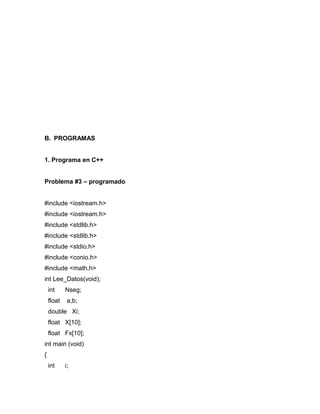 B. PROGRAMAS 
1. Programa en C++ 
Problema #3 – programado 
#include <iostream.h> 
#include <iostream.h> 
#include <stdlib.h> 
#include <stdlib.h> 
#include <stdio.h> 
#include <conio.h> 
#include <math.h> 
int Lee_Datos(void); 
int Nseg; 
float a,b; 
double Xi; 
float X[10]; 
float Fx[10]; 
int main (void) 
{ 
int i; 
 