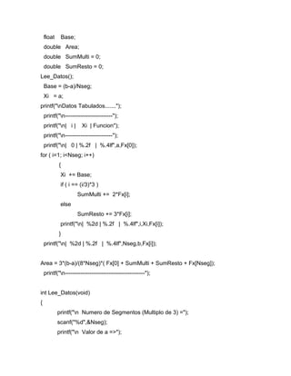 float Base; 
double Area; 
double SumMulti = 0; 
double SumResto = 0; 
Lee_Datos(); 
Base = (b-a)/Nseg; 
Xi = a; 
printf("nDatos Tabulados......."); 
printf("n-------------------------"); 
printf("n| i | Xi | Funcion"); 
printf("n-------------------------"); 
printf("n| 0 | %.2f | %.4lf",a,Fx[0]); 
for ( i=1; i<Nseg; i++) 
{ 
Xi += Base; 
if ( i == (i/3)*3 ) 
SumMulti += 2*Fx[i]; 
else 
SumResto += 3*Fx[i]; 
printf("n| %2d | %.2f | %.4lf",i,Xi,Fx[i]); 
} 
printf("n| %2d | %.2f | %.4lf",Nseg,b,Fx[i]); 
Area = 3*(b-a)/(8*Nseg)*( Fx[0] + SumMulti + SumResto + Fx[Nseg]); 
printf("n------------------------------------------"); 
int Lee_Datos(void) 
{ 
printf("n Numero de Segmentos (Multiplo de 3) ="); 
scanf("%d",&Nseg); 
printf("n Valor de a =>"); 
 