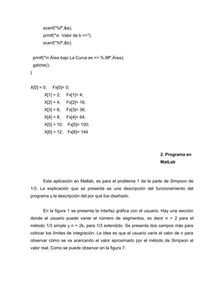 scanf("%f",&a); 
printf("n Valor de b =>"); 
scanf("%f",&b); 
printf("n Área bajo La Curva es => %.8lf",Área); 
getche(); 
} 
X[0] = 0; Fx[0]= 0; 
X[1] = 2; Fx[1]= 4; 
X[2] = 4; Fx[2]= 16; 
X[3] = 6; Fx[3]= 36; 
X[4] = 8; Fx[4]= 64; 
X[5] = 10; Fx[5]= 100; 
X[6] = 12; Fx[6]= 144 
2. Programa en 
MatLab 
Esta aplicación en Matlab, es para el problema 1 de la parte de Simpson de 
1/3. La explicación que se presenta es una descripción del funcionamiento del 
programa y la descripción del por qué fue diseñado. 
En la figura 1 se presenta la interfaz gráfica con el usuario. Hay una sección 
donde el usuario puede variar el número de segmentos, es decir n = 2 para el 
método 1/3 simple y n = 2k, para 1/3 extendido. Se presenta dos campos más para 
colocar los límites de integración. La idea es que el usuario varíe el valor de n para 
observar cómo se va acercando el valor aproximado por el método de Simpson al 
valor real. Como se puede observar en la figura 7. 
 