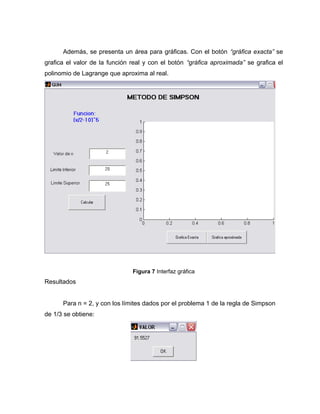 Además, se presenta un área para gráficas. Con el botón “gráfica exacta” se 
grafica el valor de la función real y con el botón “gráfica aproximada” se grafica el 
polinomio de Lagrange que aproxima al real. 
Figura 7 Interfaz gráfica 
Resultados 
Para n = 2, y con los límites dados por el problema 1 de la regla de Simpson 
de 1/3 se obtiene: 
 