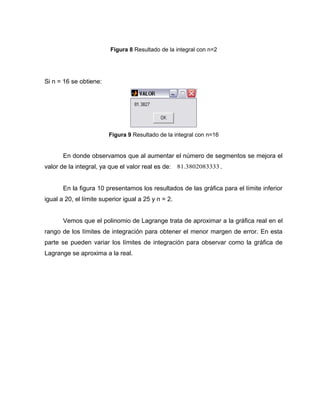 Figura 8 Resultado de la integral con n=2 
Si n = 16 se obtiene: 
Figura 9 Resultado de la integral con n=16 
En donde observamos que al aumentar el número de segmentos se mejora el 
valor de la integral, ya que el valor real es de: 81.3802083333 . 
En la figura 10 presentamos los resultados de las gráfica para el límite inferior 
igual a 20, el límite superior igual a 25 y n = 2. 
Vemos que el polinomio de Lagrange trata de aproximar a la gráfica real en el 
rango de los límites de integración para obtener el menor margen de error. En esta 
parte se pueden variar los límites de integración para observar como la gráfica de 
Lagrange se aproxima a la real. 
 