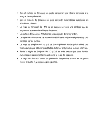  Con el método de Simpson se puede aproximar una integral compleja a la 
integral de un polinomio. 
 Con el método de Simpson se logra convertir matemáticas superiores en 
aritméticas básicas. 
 La regla de Simpson de 1/3 es útil cuando se tiene una cantidad par de 
segmentos y una cantidad impar de puntos. 
 La regla de Simpson de 1/3 alcanza una precisión de tercer orden. 
 La regla de Simpson de 3/8 es útil cuando se tiene impar de segmentos y una 
cantidad par de puntos. 
 La regla de Simpson de 1/3 y la de 3/8 se pueden aplicar juntas sobre una 
misma curva para obtener exactitudes de tercer orden sobre todo un intervalo. 
 Tanto la regla de Simpson de 1/3 y 3/8 es más exacta que otros formas 
numéricas de aproximar la integral como la regla del trapecio. 
 La regla de Simpson utiliza un polinomio interpolante el cual es de grado 
menor o igual a n, y que pasa por n puntos. 
 