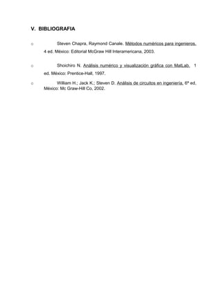 V. BIBLIOGRAFIA 
o Steven Chapra, Raymond Canale. Métodos numéricos para ingenieros. 
4 ed. México: Editorial McGraw Hill Interamericana, 2003. 
o Shoichiro N. Análisis numérico y visualización gráfica con MatLab. 1 
ed. México: Prentice-Hall, 1997. 
o William H.; Jack K.; Steven D. Análisis de circuitos en ingeniería. 6ª ed, 
México: Mc Graw-Hill Co, 2002. 
 