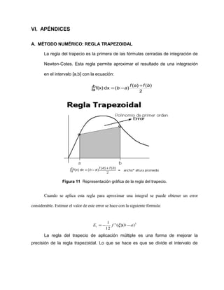 VI. APÉNDICES 
A. MÉTODO NUMÉRICO: REGLA TRAPEZOIDAL 
La regla del trapecio es la primera de las fórmulas cerradas de integración de 
Newton-Cotes. Esta regla permite aproximar el resultado de una integración 
en el intervalo [a,b] con la ecuación: 
b ( ) ( ) ( ) 
af(x) dx = b -a f a +f b ò 
2 
Figura 11 Representación gráfica de la regla del trapecio. 
Cuando se aplica esta regla para aproximar una integral se puede obtener un error 
considerable. Estimar el valor de este error se hace con la siguiente fórmula: 
E 1 f n b a 
t = - x - 
( )( )3 
12 
La regla del trapecio de aplicación múltiple es una forma de mejorar la 
precisión de la regla trapezoidal. Lo que se hace es que se divide el intervalo de 
 
