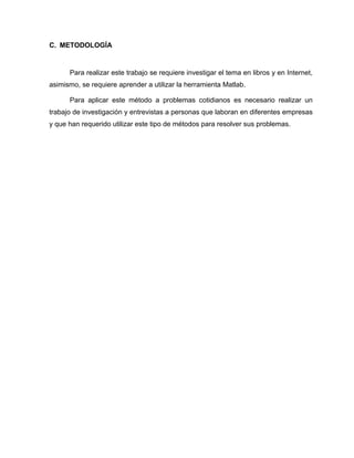 C. METODOLOGÍA 
Para realizar este trabajo se requiere investigar el tema en libros y en Internet, 
asimismo, se requiere aprender a utilizar la herramienta Matlab. 
Para aplicar este método a problemas cotidianos es necesario realizar un 
trabajo de investigación y entrevistas a personas que laboran en diferentes empresas 
y que han requerido utilizar este tipo de métodos para resolver sus problemas. 
 