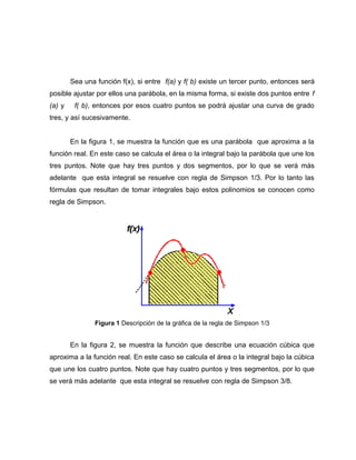 Sea una función f(x), si entre f(a) y f( b) existe un tercer punto, entonces será 
posible ajustar por ellos una parábola, en la misma forma, si existe dos puntos entre f 
(a) y f( b), entonces por esos cuatro puntos se podrá ajustar una curva de grado 
tres, y así sucesivamente. 
En la figura 1, se muestra la función que es una parábola que aproxima a la 
función real. En este caso se calcula el área o la integral bajo la parábola que une los 
tres puntos. Note que hay tres puntos y dos segmentos, por lo que se verá más 
adelante que esta integral se resuelve con regla de Simpson 1/3. Por lo tanto las 
fórmulas que resultan de tomar integrales bajo estos polinomios se conocen como 
regla de Simpson. 
Figura 1 Descripción de la gráfica de la regla de Simpson 1/3 
En la figura 2, se muestra la función que describe una ecuación cúbica que 
aproxima a la función real. En este caso se calcula el área o la integral bajo la cúbica 
que une los cuatro puntos. Note que hay cuatro puntos y tres segmentos, por lo que 
se verá más adelante que esta integral se resuelve con regla de Simpson 3/8. 
 