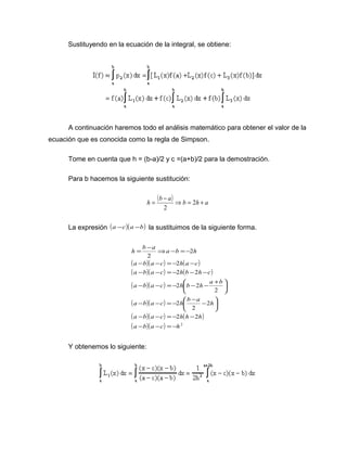 Sustituyendo en la ecuación de la integral, se obtiene: 
A continuación haremos todo el análisis matemático para obtener el valor de la 
ecuación que es conocida como la regla de Simpson. 
Tome en cuenta que h = (b-a)/2 y c =(a+b)/2 para la demostración. 
Para b hacemos la siguiente sustitución: 
h = (b - a) Þb = 2h + a 
2 
La expresión (a -c)(a -b) la sustituimos de la siguiente forma. 
h = b - a Þ a - b = - 
2 
h 
( a - b )( a - c ) = - 2 
h ( a - 
c 
) 
( a - b )( a - c ) = - 2 h ( b - 2 
h - 
c 
) 
( )( ) 
( )( ) 
( )( ) ( ) 
( )( ) 2 
a b a c h b h a b 
ö çè 
a b a c h b a h 
ö çè 
a - b a - c = - 2 h h - 
2 
h 
2 
2 
2 
2 
2 2 
2 
a - b a - c = - 
h 
÷ø 
- - = - æ - - 
÷ø 
- - = - æ - - + 
Y obtenemos lo siguiente: 
 